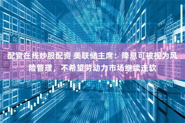 配资在线炒股配资 美联储主席：降息可被视为风险管理，不希望劳动力市场继续走软