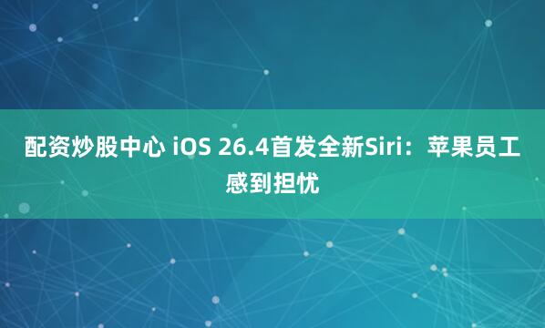 配资炒股中心 iOS 26.4首发全新Siri：苹果员工感到担忧