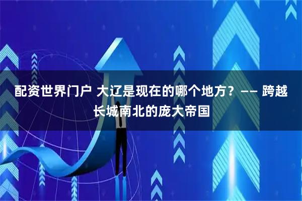配资世界门户 大辽是现在的哪个地方？—— 跨越长城南北的庞大帝国