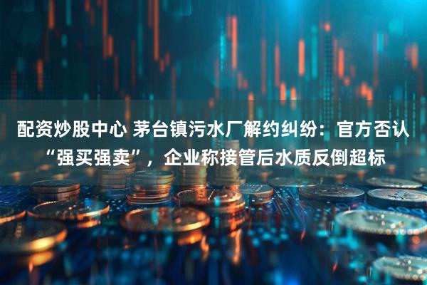 配资炒股中心 茅台镇污水厂解约纠纷：官方否认“强买强卖”，企业称接管后水质反倒超标