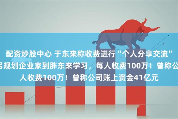 配资炒股中心 于东来称收费进行“个人分享交流”，3小时50万元，另规划企业家到胖东来学习，每人收费100万！曾称公司账上资金41亿元