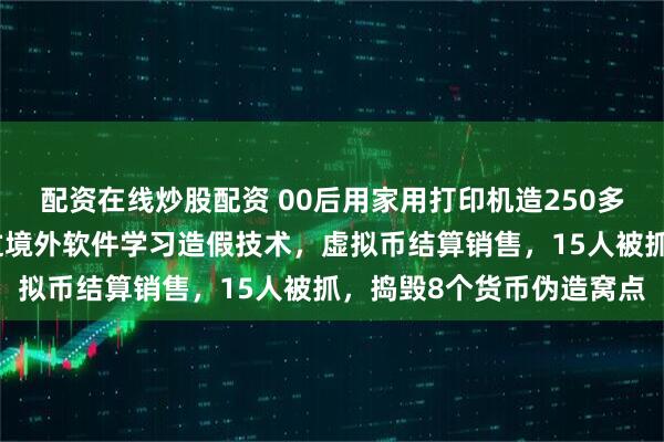 配资在线炒股配资 00后用家用打印机造250多万假币，警方披露：通过境外软件学习造假技术，虚拟币结算销售，15人被抓，捣毁8个货币伪造窝点