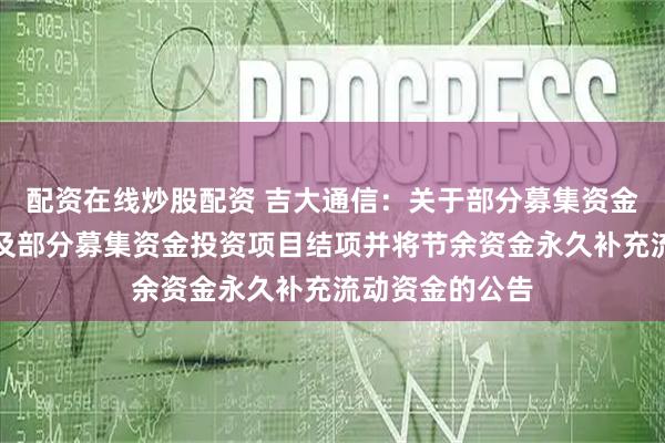 配资在线炒股配资 吉大通信:关于部分募集资金投资项目延期及部分募集资金投资项目结项并将节余资金永久补充流动资金的公告