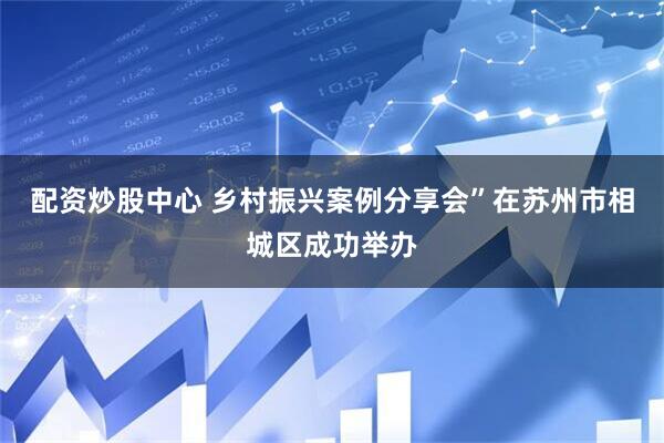 配资炒股中心 乡村振兴案例分享会”在苏州市相城区成功举办