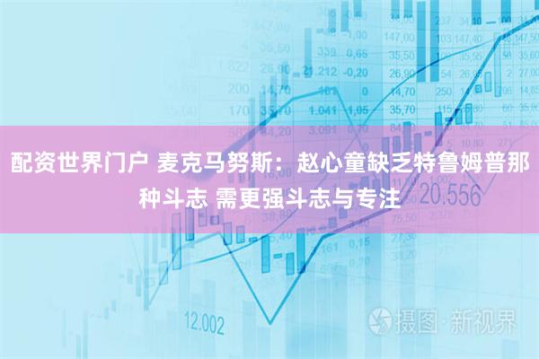 配资世界门户 麦克马努斯：赵心童缺乏特鲁姆普那种斗志 需更强斗志与专注