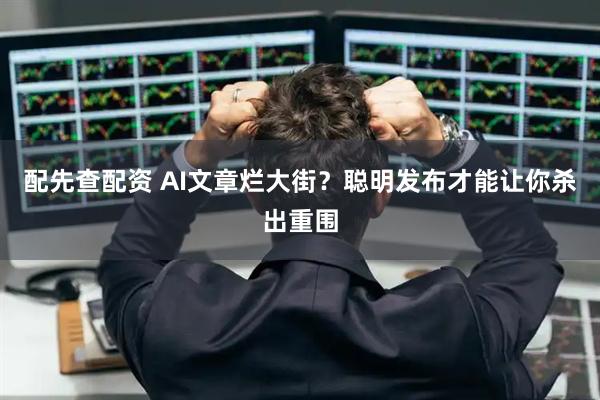 配先查配资 AI文章烂大街？聪明发布才能让你杀出重围