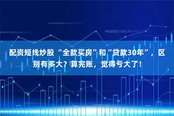 配资短线炒股 “全款买房”和“贷款30年”，区别有多大？算完账，觉得亏大了！