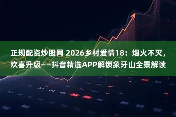 正规配资炒股网 2026乡村爱情18:烟火不灭,欢喜升级——抖音精选APP解锁象牙山全景解读