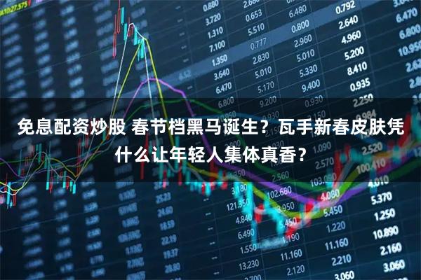 免息配资炒股 春节档黑马诞生？瓦手新春皮肤凭什么让年轻人集体真香？