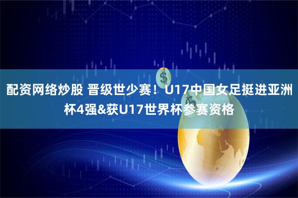 配资网络炒股 晋级世少赛！U17中国女足挺进亚洲杯4强&获U17世界杯参赛资格