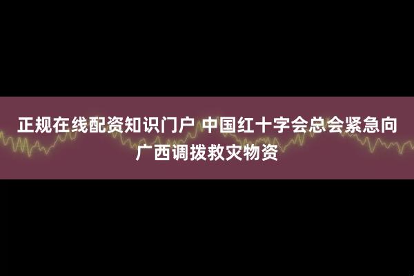 正规在线配资知识门户 中国红十字会总会紧急向广西调拨救灾物资